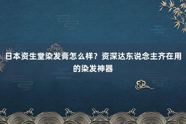 日本资生堂染发膏怎么样？资深达东说念主齐在用的染发神器