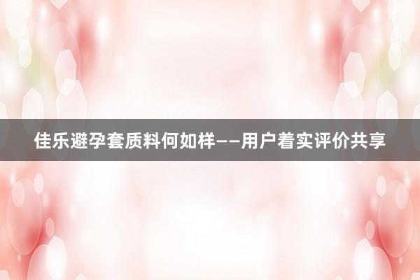 佳乐避孕套质料何如样——用户着实评价共享